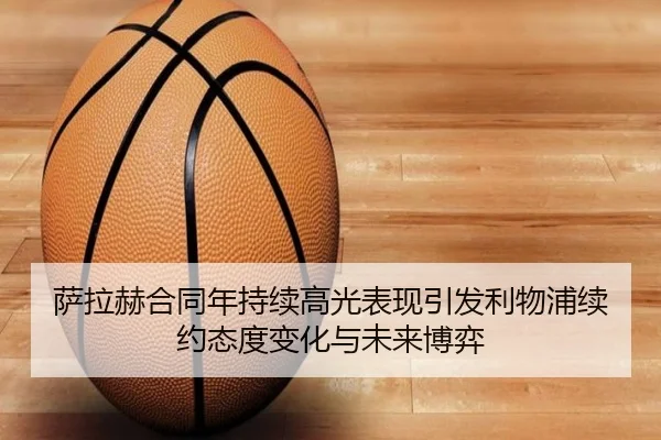 萨拉赫合同年持续高光表现引发利物浦续约态度变化与未来博弈