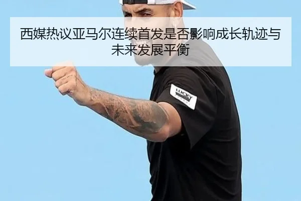西媒热议亚马尔连续首发是否影响成长轨迹与未来发展平衡