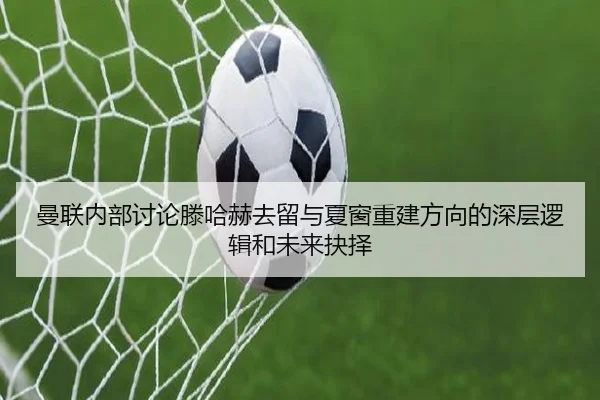 曼联内部讨论滕哈赫去留与夏窗重建方向的深层逻辑和未来抉择