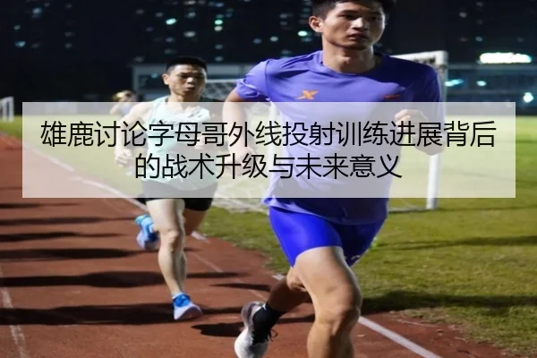 雄鹿讨论字母哥外线投射训练进展背后的战术升级与未来意义