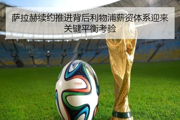 萨拉赫续约推进背后利物浦薪资体系迎来关键平衡考验